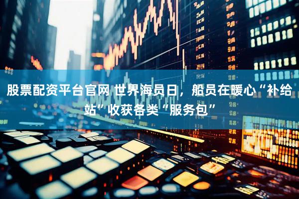 股票配资平台官网 世界海员日，船员在暖心“补给站”收获各类“服务包”