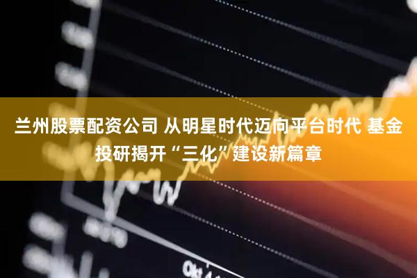 兰州股票配资公司 从明星时代迈向平台时代 基金投研揭开“三化”建设新篇章