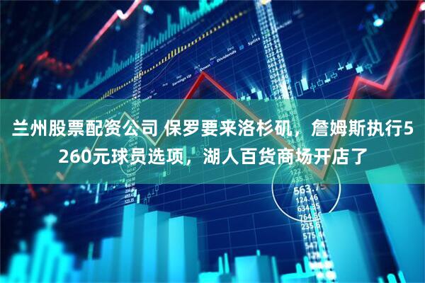 兰州股票配资公司 保罗要来洛杉矶，詹姆斯执行5260元球员选项，湖人百货商场开店了