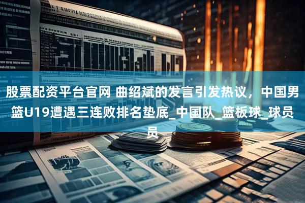 股票配资平台官网 曲绍斌的发言引发热议，中国男篮U19遭遇三连败排名垫底_中国队_篮板球_球员