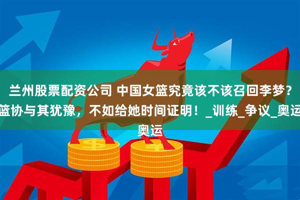 兰州股票配资公司 中国女篮究竟该不该召回李梦？篮协与其犹豫，不如给她时间证明！_训练_争议_奥运