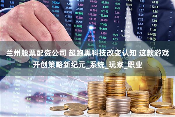 兰州股票配资公司 超跑黑科技改变认知 这款游戏开创策略新纪元_系统_玩家_职业