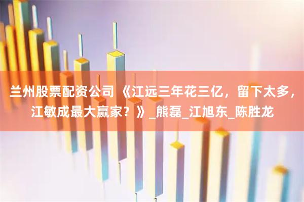 兰州股票配资公司 《江远三年花三亿，留下太多，江敏成最大赢家？》_熊磊_江旭东_陈胜龙
