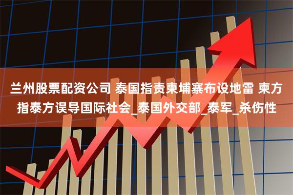 兰州股票配资公司 泰国指责柬埔寨布设地雷 柬方指泰方误导国际社会_泰国外交部_泰军_杀伤性