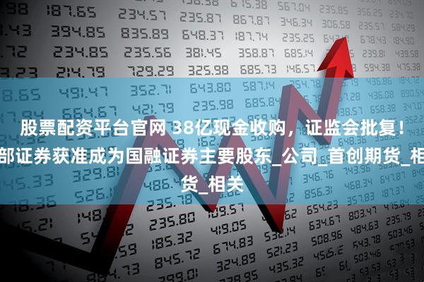 股票配资平台官网 38亿现金收购，证监会批复！西部证券获准成为国融证券主要股东_公司_首创期货_相关