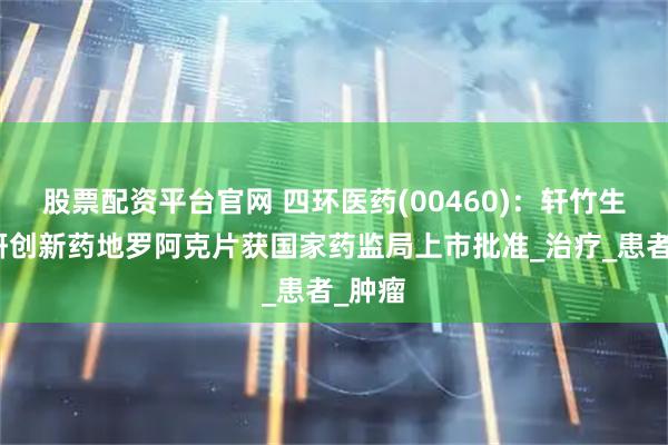 股票配资平台官网 四环医药(00460)：轩竹生物自研创新药地罗阿克片获国家药监局上市批准_治疗_患者_肿瘤
