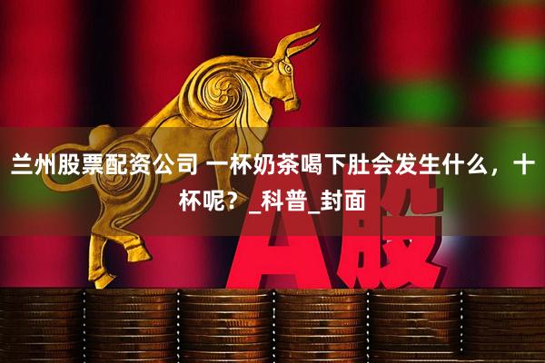兰州股票配资公司 一杯奶茶喝下肚会发生什么，十杯呢？_科普_封面