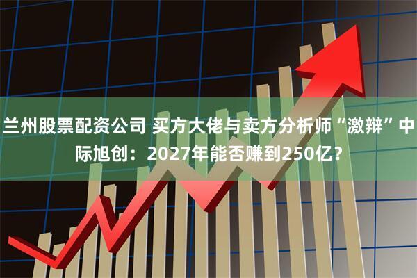 兰州股票配资公司 买方大佬与卖方分析师“激辩”中际旭创：2027年能否赚到250亿？