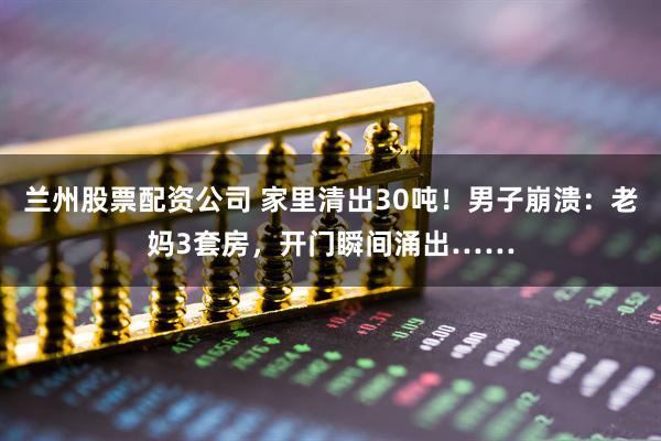 兰州股票配资公司 家里清出30吨！男子崩溃：老妈3套房，开门瞬间涌出……