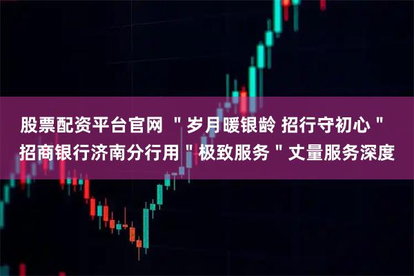 股票配资平台官网 "岁月暖银龄 招行守初心" 招商银行济南分行用"极致服务"丈量服务深度
