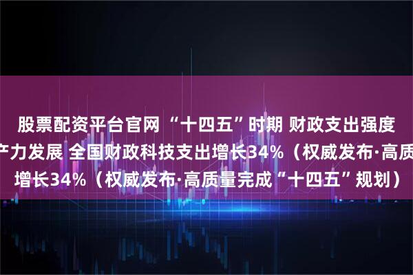 股票配资平台官网 “十四五”时期 财政支出强度前所未有 助力新质生产力发展 全国财政科技支出增长34%（权威发布·高质量完成“十四五”规划）