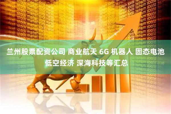 兰州股票配资公司 商业航天 6G 机器人 固态电池 低空经济 深海科技等汇总