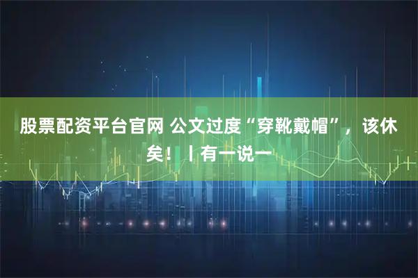 股票配资平台官网 公文过度“穿靴戴帽”,该休矣!丨有一说一