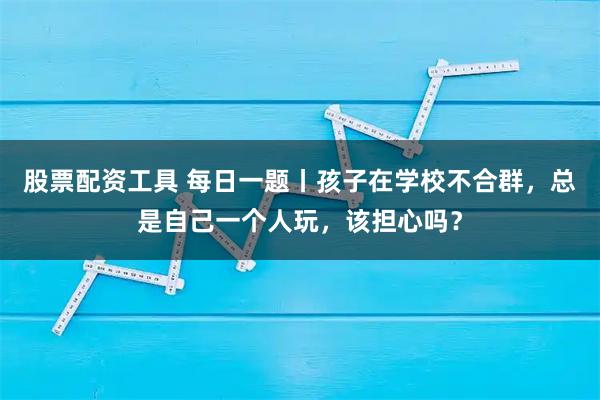 股票配资工具 每日一题丨孩子在学校不合群，总是自己一个人玩，该担心吗？
