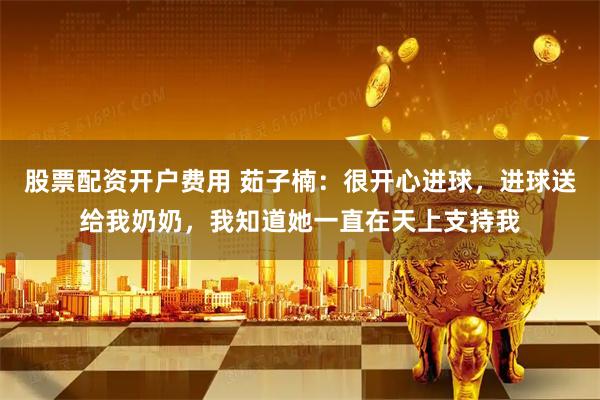 股票配资开户费用 茹子楠：很开心进球，进球送给我奶奶，我知道她一直在天上支持我