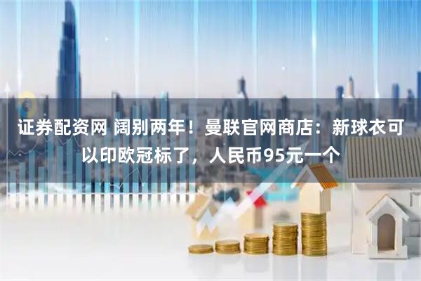 证券配资网 阔别两年！曼联官网商店：新球衣可以印欧冠标了，人民币95元一个